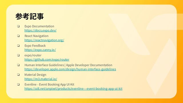 参考記事
❏ Expo Documentation
https://docs.expo.dev/
❏ React Navigation
https://reactnavigation.org/
❏ Expo Feedback
https://expo.canny.io/
❏ expo/router
https://github.com/expo/router
❏ Human Interface Guidelines | Apple Developer Documentation
https://developer.apple.com/design/human-interface-guidelines
❏ Material Design
https://m3.material.io/
❏ Evenline - Event Booking App UI Kit
https://ui8.net/unpixel/products/evenline---event-booking-app-ui-kit
