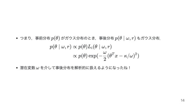 つまり，事前分布 がガウス分布のとき，事後分布 もガウス分布．
p(θ ∣ ω, r) ∝ p(θ)L (θ ∣ ω, r)
i
∝ p(θ) exp(− (θ x − κ/ω) )
2
ω T 2
潜在変数 を介して事後分布を解析的に扱えるようになったね！
p(θ) p(θ ∣ ω, r)
ω
14

