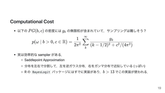 Computational Cost
以下の の密度には の無限和が含まれていて，サンプリングは難しそう？
p(ω ∣ b > 0, c ∈ R) =
2π2
1
k
∑
∞
(k − 1/2) + c /(4π )
2 2 2
g k
実は効率的な sampler がある．
Saddlepoint Approximation
分布を左右で分割して，左を逆ガウス分布，右をガンマ分布で近似している (っぽい)
R の BayesLogit
パッケージにはすでに実装があり， でこの実装が使われる．
PG(b, c) g k
b > 13
19
