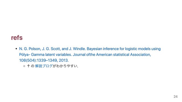 refs
N. G. Polson, J. G. Scott, and J. Windle. Bayesian inference for logistic models using
Pólya- Gamma latent variables. Journal ofthe American statistical Association,
108(504):1339–1349, 2013.
↑ の 解説ブログがわかりやすい．
24
