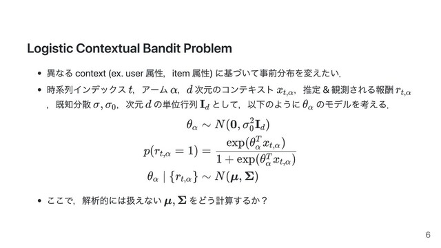Logistic Contextual Bandit Problem
異なる context (ex. user 属性，item 属性) に基づいて事前分布を変えたい．
時系列インデックス ，アーム ， 次元のコンテキスト ，推定 & 観測される報酬
，既知分散 ，次元 の単位⾏列 として，以下のように のモデルを考える．
θα
p(r = 1)
t,α
θ ∣ {r }
α t,α
∼ N(0, σ I )
0
2
d
=
1 + exp(θ x )
α
T
t,α
exp(θ x )
α
T
t,α
∼ N(μ, Σ)
ここで，解析的には扱えない をどう計算するか？
t α d x t,α
r t,α
σ, σ 0
d Id
θ α
μ, Σ
6
