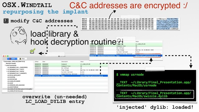 repurposing the implant
OSX.WINDTAIL
modify C&C addresses
C&C addresses are encrypted :/
load library &  
hook decryption routine?!
overwrite (un-needed)
LC_LOAD_DYLIB entry
$ vmmap usrnode
__TEXT ~/Library/Final_Presentation.app/
Contents/MacOS/usrnode
__TEXT ~/Library/Final_Presentation.app/
Contents/MacOS/swizzle.dylib
'injected' dylib: loaded!
