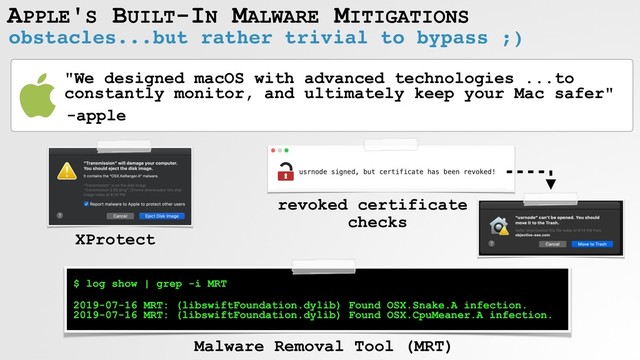 obstacles...but rather trivial to bypass ;)
APPLE'S BUILT-IN MALWARE MITIGATIONS
XProtect
$ log show | grep -i MRT
 
2019-07-16 MRT: (libswiftFoundation.dylib) Found OSX.Snake.A infection. 
2019-07-16 MRT: (libswiftFoundation.dylib) Found OSX.CpuMeaner.A infection.
revoked certificate
checks
Malware Removal Tool (MRT)
"We designed macOS with advanced technologies ...to
constantly monitor, and ultimately keep your Mac safer"
-apple

