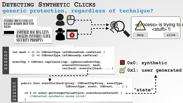 DETECTING SYNTHETIC CLICKS
generic protection, regardless of technique?
"state"
 is trying to d
 !!
deny allow
let mask = (1 << CGEventType.leftMouseDown.rawValue) |  
(1 << CGEventType.leftMouseUp.rawValue) ... 
 
eventTap = CGEvent.tapCreate(tap:.cgSessionEventTap,  
eventsOfInterest: mask,
callback: eventCallback, ... )
01
02
03
04
05
06
public func eventCallback(proxy: CGEventTapProxy, eventType:
CGEventType, event: CGEvent, ... ) { 
if 0 == event.getIntegerValueField(.eventSourceStateID) {
//detected synthetic mouse click!  
}
01
02
03
04
05
06
0x0: synthetic
0x1: user generated
