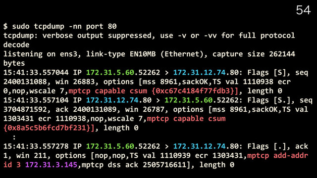 
$ sudo tcpdump -nn port 80
tcpdump: verbose output suppressed, use -v or -vv for full protocol
decode
listening on ens3, link-type EN10MB (Ethernet), capture size 262144
bytes
15:41:33.557044 IP 172.31.5.60.52262 > 172.31.12.74.80: Flags [S], seq
2400131088, win 26883, options [mss 8961,sackOK,TS val 1110938 ecr
0,nop,wscale 7,mptcp capable csum {0xc67c4184f77fdb3}], length 0
15:41:33.557104 IP 172.31.12.74.80 > 172.31.5.60.52262: Flags [S.], seq
3704871592, ack 2400131089, win 26787, options [mss 8961,sackOK,TS val
1303431 ecr 1110938,nop,wscale 7,mptcp capable csum
{0x8a5c5b6fcd7bf231}], length 0
:
15:41:33.557278 IP 172.31.5.60.52262 > 172.31.12.74.80: Flags [.], ack
1, win 211, options [nop,nop,TS val 1110939 ecr 1303431,mptcp add-addr
id 3 172.31.3.145,mptcp dss ack 2505716611], length 0
