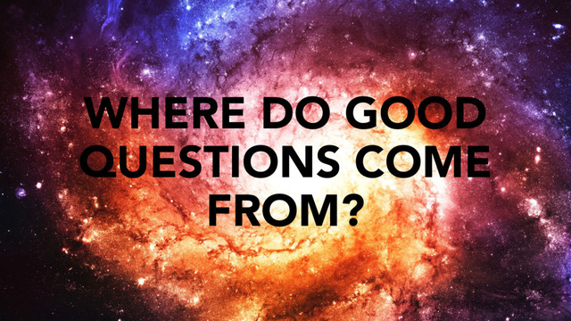 WHERE DO GOOD
QUESTIONS COME
FROM?
