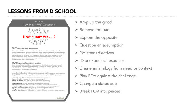 LESSONS FROM D SCHOOL
➤ Amp up the good
➤ Remove the bad
➤ Explore the opposite
➤ Question an assumption
➤ Go after adjectives
➤ ID unexpected resources
➤ Create an analogy from need or context
➤ Play POV against the challenge
➤ Change a status quo
➤ Break POV into pieces
“How Might We” Questions
METHOD
   
   

    
   

“How might we” (HMW) questions are short questions that launch brainstorms. HMWs fall out of your
point-of-view statement or design principles as seeds for your ideation. Create a seed that is broad enough
that there are a wide range of solutions but narrow enough that the team has some helpful boundaries. For
example, between the too narrow “HMW create a cone to eat ice cream without dripping” and the too
broad “HMW redesign dessert” might be the properly scoped “HMW redesign ice cream to be more
portable.” It should be noted, the the proper scope of the seed will vary with the project and how much
progress you have made in your project work.
Begin with your Point of View (POV) or problem statement. Break that larger challenge up into smaller
actionable pieces. Look for aspects of the statement to complete the sentence, “How might we…” It is
often helpful to brainstorm the HMW questions before the solutions brainstorm. For example, consider
the following POV and resulting HMW statements.
Challenge: Redesign the ground experience at the local international airport
POV: Harried mother of three, rushing through the airport only to wait hours at the gate, needs to entertain
her playful children because “annoying little brats” only irritate already frustrated fellow passengers.
Amp up the good: HMW use the kids’ energy to entertain fellow passenger?
Remove the bad: HMW separate the kids from fellow passengers?
Explore the opposite: HMW make the wait the most exciting part of the trip?
Question an assumption: HMW entirely remove the wait time at the airport?
Go after adjectives: HMW we make the rush refreshing instead of harrying?
ID unexpected resources: HMW leverage free time of fellow passengers to share the load?
Create an analogy from need or context: HMW make the airport like a spa? Like a playground?
Play POV against the challenge: HMW make the airport a place that kids want to go?
Change a status quo: HMW make playful, loud kids less annoying?
Break POV into pieces: HMW entertain kids? HMW slow a mom down? HMW mollify delayed passengers?
How Might We . . .?
