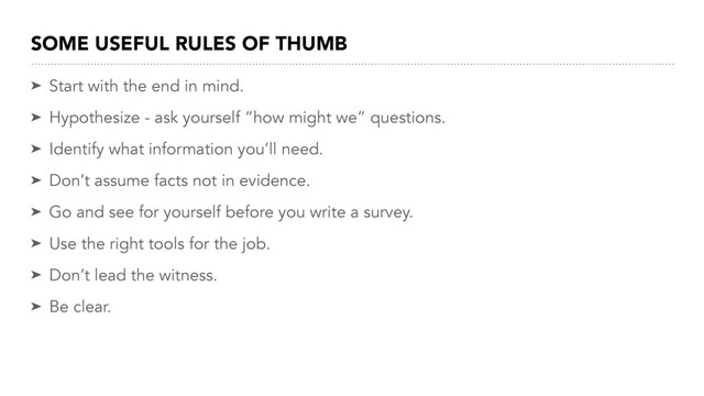 SOME USEFUL RULES OF THUMB
➤ Start with the end in mind.
➤ Hypothesize - ask yourself “how might we” questions.
➤ Identify what information you’ll need.
➤ Don’t assume facts not in evidence.
➤ Go and see for yourself before you write a survey.
➤ Use the right tools for the job.
➤ Don’t lead the witness.
➤ Be clear.
