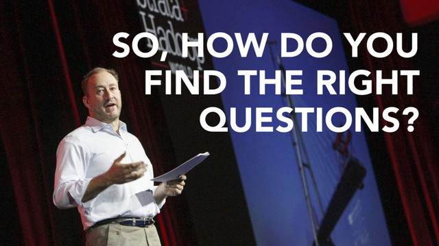 SO, HOW DO YOU
FIND THE RIGHT
QUESTIONS?
