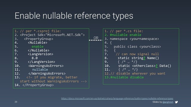 Slides by @arghrich
Enable nullable reference types
1. // per *.csproj file:
2. 
3. 
4. 
5. enable
6. 
7. 
8. 8.0
9. 
10. 
11. nullable
12. 
13. 
14. 
29 Slides by @arghrich
https://docs.microsoft.com/en-us/dotnet/csharp/language-reference/builtin-types/nullable-reference-types
1. // per *.cs file:
2. #nullable enable
3. namespace 
4. {
5. public class 
6. {
7. // can now signal null
8. static string? Name()
9. { /* … */}
10. static ? Data()
11. { /* … */}
12.// disable wherever you want
13.#nullable disable
OR
