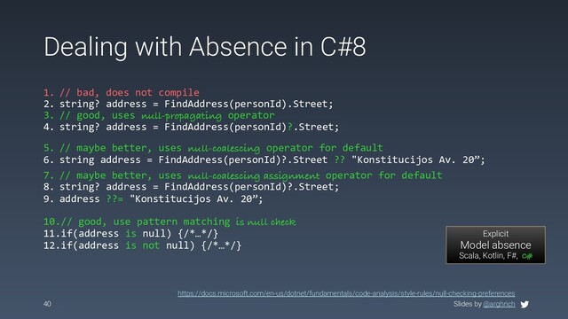 Slides by @arghrich
Dealing with Absence in C#8
40
1. // bad, does not compile
2. string? address = FindAddress(personId).Street;
3. // good, uses null-propagating operator
4. string? address = FindAddress(personId)?.Street;
Explicit
Model absence
Scala, Kotlin, F#, C#
https://docs.microsoft.com/en-us/dotnet/fundamentals/code-analysis/style-rules/null-checking-preferences
5. // maybe better, uses null-coalescing operator for default
6. string address = FindAddress(personId)?.Street ?? "Konstitucijos Av. 20”;
7. // maybe better, uses null-coalescing assignment operator for default
8. string? address = FindAddress(personId)?.Street;
9. address ??= "Konstitucijos Av. 20”;
10.// good, use pattern matching is null check
11.if(address is null) {/*…*/}
12.if(address is not null) {/*…*/}
