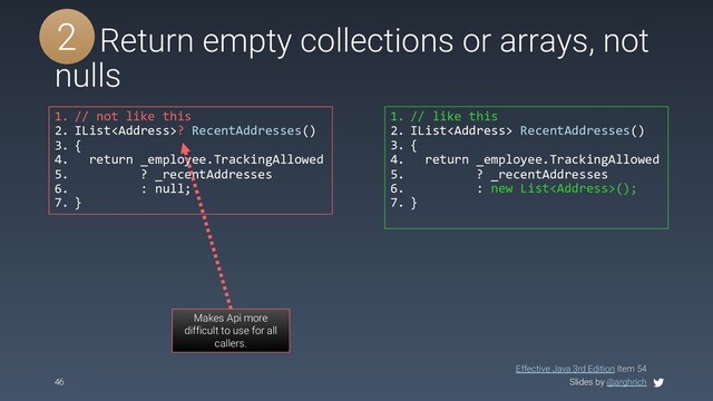 Slides by @arghrich
46
#5 Return empty collections or arrays, not
nulls
1. // not like this
2. IList<address>? RecentAddresses()
3. {
4. return _employee.TrackingAllowed
5. ? _recentAddresses
6. : null;
7. }
1. // like this
2. IList<address> RecentAddresses()
3. {
4. return _employee.TrackingAllowed
5. ? _recentAddresses
6. : new List<address>();
7. }
Effective Java 3rd Edition Item 54
Makes Api more
difficult to use for all
callers.
2
</address>
</address>
</address>