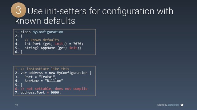 Slides by @arghrich
48 Slides by @arghrich
#5 Use init-setters for configuration with
known defaults
3
1. class MyConfiguration
2. {
3. // known defaults
4. int Port {get; init;} = 7070;
5. string? AppName {get; init;}
6. }
1. // instantiate like this
2. var address = new MyConfiguration {
3. Port = “Trakai”,
4. AppName = “Billion”
5. }
6. // not settable, does not compile
7. address.Port = 9999;
