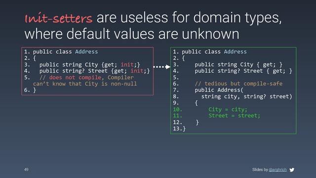 Slides by @arghrich
Init-setters are useless for domain types,
where default values are unknown
1. public class Address
2. {
3. public string City {get; init;}
4. public string? Street {get; init;}
5. // does not compile, Compiler
can’t know that City is non-null
6. }
49 Slides by @arghrich
1. public class Address
2. {
3. public string City { get; }
4. public string? Street { get; }
5.
6. // tedious but compile-safe
7. public Address(
8. string city, string? street)
9. {
10. City = city;
11. Street = street;
12. }
13.}
