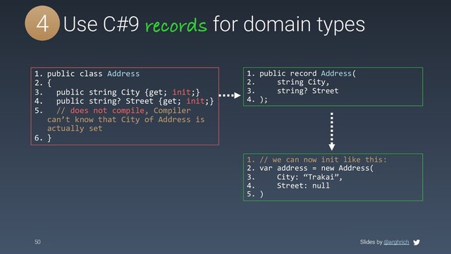 Slides by @arghrich
50 Slides by @arghrich
#5 Use C#9 records for domain types
4
1. public class Address
2. {
3. public string City {get; init;}
4. public string? Street {get; init;}
5. // does not compile, Compiler
can’t know that City of Address is
actually set
6. }
1. public record Address(
2. string City,
3. string? Street
4. );
1. // we can now init like this:
2. var address = new Address(
3. City: “Trakai”,
4. Street: null
5. )
