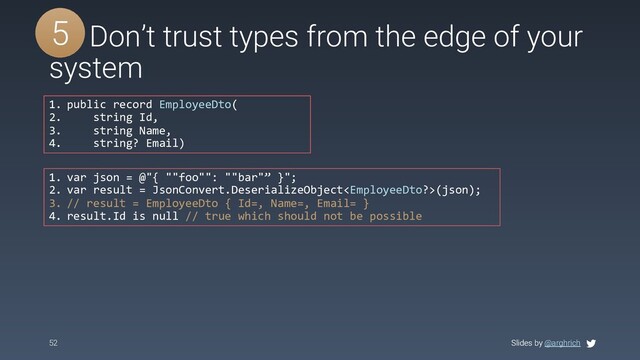 Slides by @arghrich
52 Slides by @arghrich
#5 Don’t trust types from the edge of your
system
5
1. public record EmployeeDto(
2. string Id,
3. string Name,
4. string? Email)
1. var json = @"{ ""foo"": ""bar"” }";
2. var result = JsonConvert.DeserializeObject(json);
3. // result = EmployeeDto { Id=, Name=, Email= }
4. result.Id is null // true which should not be possible
