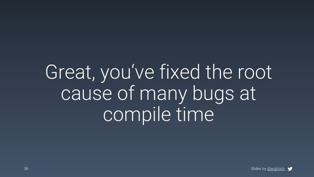 Slides by @arghrich
Great, you‘ve fixed the root
cause of many bugs at
compile time
56 Slides by @arghrich
