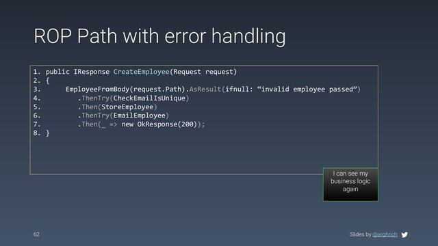 Slides by @arghrich
ROP Path with error handling
62
1. public IResponse CreateEmployee(Request request)
2. {
3. EmployeeFromBody(request.Path).AsResult(ifnull: “invalid employee passed”)
4. .ThenTry(CheckEmailIsUnique)
5. .Then(StoreEmployee)
6. .ThenTry(EmailEmployee)
7. .Then(_ => new OkResponse(200));
8. }
I can see my
business logic
again
