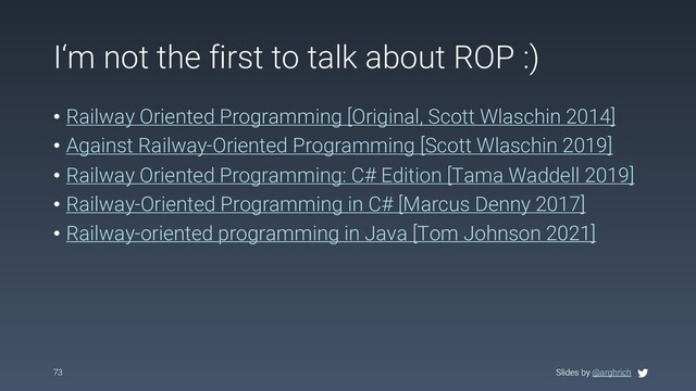 Slides by @arghrich
I‘m not the first to talk about ROP :)
• Railway Oriented Programming [Original, Scott Wlaschin 2014]
• Against Railway-Oriented Programming [Scott Wlaschin 2019]
• Railway Oriented Programming: C# Edition [Tama Waddell 2019]
• Railway-Oriented Programming in C# [Marcus Denny 2017]
• Railway-oriented programming in Java [Tom Johnson 2021]
73 Slides by @arghrich
