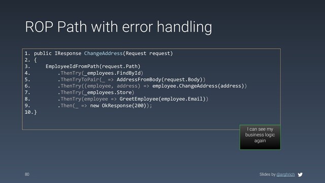 Slides by @arghrich
ROP Path with error handling
80
1. public IResponse ChangeAddress(Request request)
2. {
3. EmployeeIdFromPath(request.Path)
4. .ThenTry(_employees.FindById)
5. .ThenTryToPair(_ => AddressFromBody(request.Body))
6. .ThenTry((employee, address) => employee.ChangeAddress(address))
7. .ThenTry(_employees.Store)
8. .ThenTry(employee => GreetEmployee(employee.Email))
9. .Then(_ => new OkResponse(200));
10.}
I can see my
business logic
again
