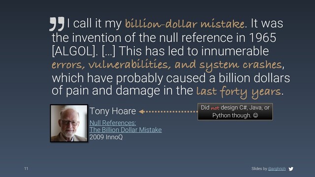 Slides by @arghrich
11
I call it my billion-dollar mistake. It was
the invention of the null reference in 1965
[ALGOL]. […] This has led to innumerable
errors, vulnerabilities, and system crashes,
which have probably caused a billion dollars
of pain and damage in the last forty years.
Tony Hoare
Null References:
The Billion Dollar Mistake
2009 InnoQ
Did not design C#, Java, or
Python though. J
