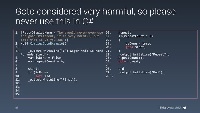 Slides by @arghrich
84 Slides by @arghrich
Goto considered very harmful, so please
never use this in C#
1. [Fact(DisplayName = "We should never ever use
the goto statement, it is very harmful, but
note that in C# you can")]
2. void ComplexGotoExample()
3. {
4. _output.WriteLine("I'd wager this is hard
to understand");
5. var isDone = false;
6. var repeatCount = 0;
7.
8. start:
9. if (isDone)
10. goto end;
11. _output.WriteLine("First");
12.
13.
14.
15.
16. repeat:
17. if(repeatCount > 3)
18. {
19. isDone = true;
20. goto start;
21. }
22. _output.WriteLine("Repeat");
23. repeatCount++;
24. goto repeat;
25.
26. end:
27. _output.WriteLine("End");
28.}
