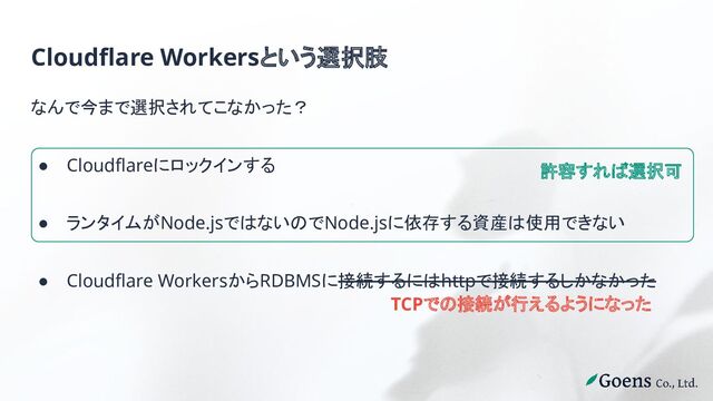 Cloudflare Workersという選択肢
なんで今まで選択されてこなかった？
● Cloudflareにロックインする
● ランタイムがNode.jsではないのでNode.jsに依存する資産は使用できない
● Cloudflare WorkersからRDBMSに接続するにはhttpで接続するしかなかった
許容すれば選択可
TCPでの接続が行えるようになった
