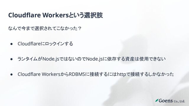 Cloudflare Workersという選択肢
なんで今まで選択されてこなかった？
● Cloudflareにロックインする
● ランタイムがNode.jsではないのでNode.jsに依存する資産は使用できない
● Cloudflare WorkersからRDBMSに接続するにはhttpで接続するしかなかった
