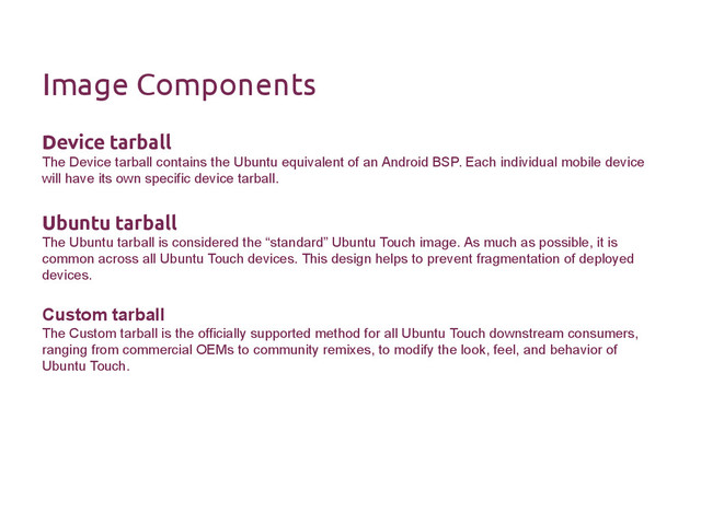 Image Components
Device tarball
The Device tarball contains the Ubuntu equivalent of an Android BSP. Each individual mobile device
will have its own specific device tarball.
Ubuntu tarball
The Ubuntu tarball is considered the “standard” Ubuntu Touch image. As much as possible, it is
common across all Ubuntu Touch devices. This design helps to prevent fragmentation of deployed
devices.
Custom tarball
The Custom tarball is the officially supported method for all Ubuntu Touch downstream consumers,
ranging from commercial OEMs to community remixes, to modify the look, feel, and behavior of
Ubuntu Touch.
