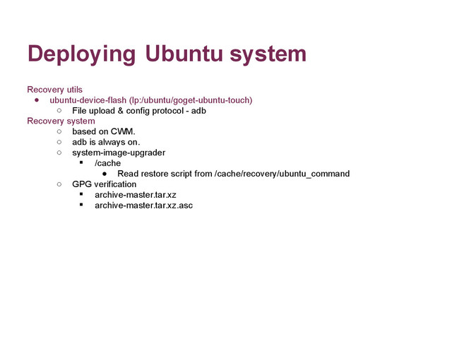 Deploying Ubuntu system
Recovery utils
● ubuntu-device-flash (lp:/ubuntu/goget-ubuntu-touch)
o File upload & config protocol - adb
Recovery system
o based on CWM.
o adb is always on.
o system-image-upgrader
 /cache
● Read restore script from /cache/recovery/ubuntu_command
o GPG verification
 archive-master.tar.xz
 archive-master.tar.xz.asc
