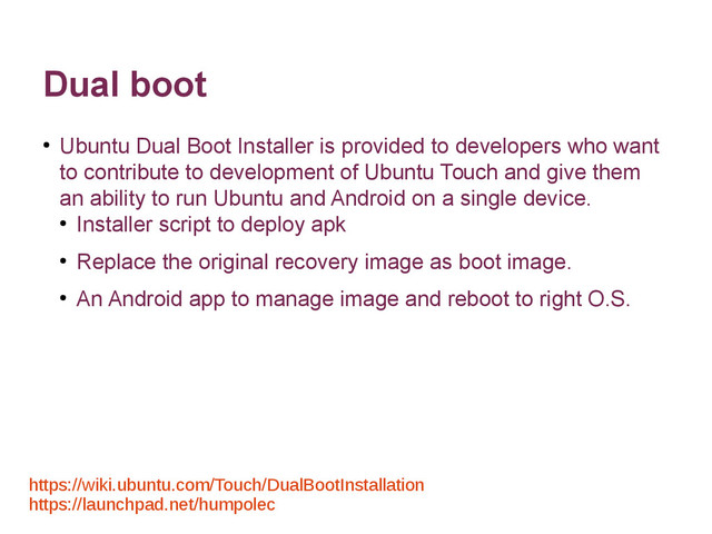 Dual boot
●
Ubuntu Dual Boot Installer is provided to developers who want
to contribute to development of Ubuntu Touch and give them
an ability to run Ubuntu and Android on a single device.
●
Installer script to deploy apk
●
Replace the original recovery image as boot image.
●
An Android app to manage image and reboot to right O.S.
https://wiki.ubuntu.com/Touch/DualBootInstallation
https://launchpad.net/humpolec

