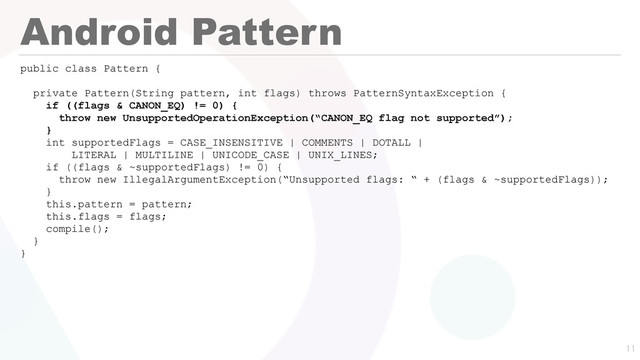 Android Pattern
public class Pattern {
private Pattern(String pattern, int flags) throws PatternSyntaxException {
if ((flags & CANON_EQ) != 0) {
throw new UnsupportedOperationException(“CANON_EQ flag not supported”);
}
int supportedFlags = CASE_INSENSITIVE | COMMENTS | DOTALL |
LITERAL | MULTILINE | UNICODE_CASE | UNIX_LINES;
if ((flags & ~supportedFlags) != 0) {
throw new IllegalArgumentException(“Unsupported flags: “ + (flags & ~supportedFlags));
}
this.pattern = pattern;
this.flags = flags;
compile();
}
}

