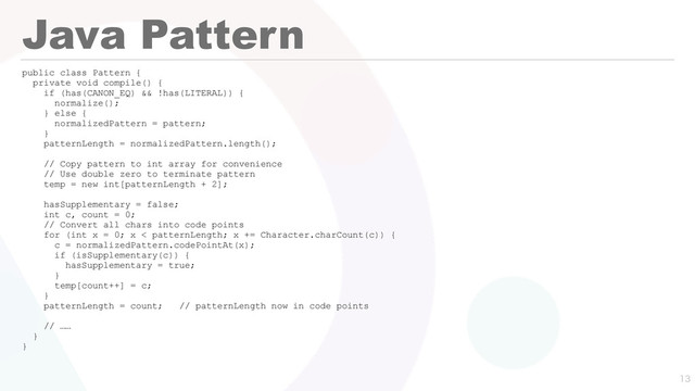 Java Pattern
public class Pattern {
private void compile() {
if (has(CANON_EQ) && !has(LITERAL)) {
normalize();
} else {
normalizedPattern = pattern;
}
patternLength = normalizedPattern.length();
// Copy pattern to int array for convenience
// Use double zero to terminate pattern
temp = new int[patternLength + 2];
hasSupplementary = false;
int c, count = 0;
// Convert all chars into code points
for (int x = 0; x < patternLength; x += Character.charCount(c)) {
c = normalizedPattern.codePointAt(x);
if (isSupplementary(c)) {
hasSupplementary = true;
}
temp[count++] = c;
}
patternLength = count; // patternLength now in code points
// ……
}
}

