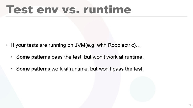Test env vs. runtime
• If your tests are running on JVM(e.g. with Robolectric)…
• Some patterns pass the test, but won’t work at runtime.
• Some patterns work at runtime, but won’t pass the test.

