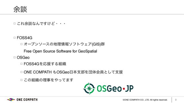 ©ONE COMPATH CO., LTD. All rights reserved. 9
༨ஊ
! ͜Ε༨ஊͳΜͰ͚͢Ͳɾɾɾ
! FOSS4
G

! Φʔϓϯιʔεͷ஍ཧ৘ใιϑτ΢ΣΞ(GIS)܈ 
Free Open Source Software for GeoSpatia
l

! OSGe
o

! FOSS4GΛԠԉ͢Δ૊৫
! ONE COMPATH ΋OSGeo೔ຊࢧ෦Λஂମձһͱͯ͠ࢧԉ
! ͜ͷ૊৫ͷཧࣄΛ΍ͬͯ·͢
