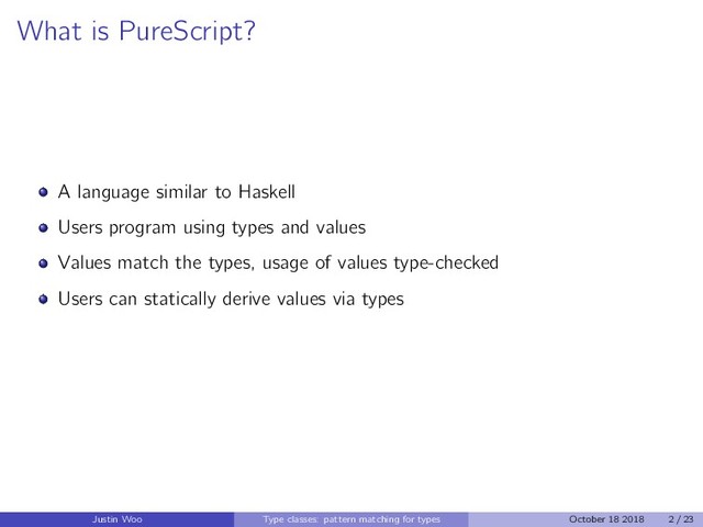 What is PureScript?
A language similar to Haskell
Users program using types and values
Values match the types, usage of values type-checked
Users can statically derive values via types
Justin Woo Type classes: pattern matching for types October 18 2018 2 / 23
