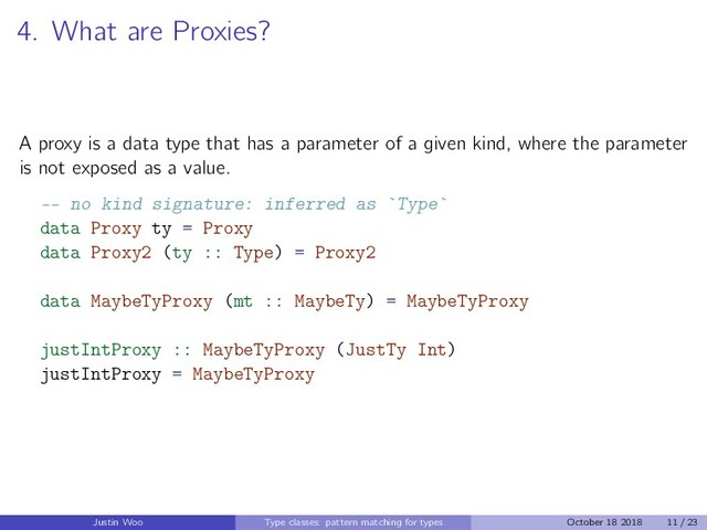 4. What are Proxies?
A proxy is a data type that has a parameter of a given kind, where the parameter
is not exposed as a value.
-- no kind signature: inferred as Type
data Proxy ty = Proxy
data Proxy2 (ty :: Type) = Proxy2
data MaybeTyProxy (mt :: MaybeTy) = MaybeTyProxy
justIntProxy :: MaybeTyProxy (JustTy Int)
justIntProxy = MaybeTyProxy
Justin Woo Type classes: pattern matching for types October 18 2018 11 / 23
