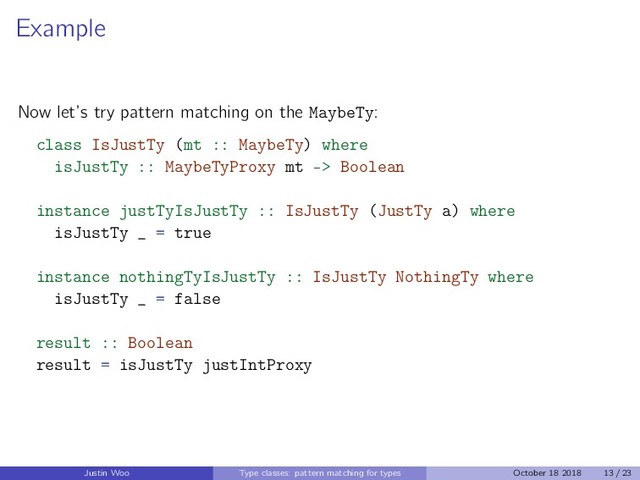 Example
Now let’s try pattern matching on the MaybeTy:
class IsJustTy (mt :: MaybeTy) where
isJustTy :: MaybeTyProxy mt -> Boolean
instance justTyIsJustTy :: IsJustTy (JustTy a) where
isJustTy _ = true
instance nothingTyIsJustTy :: IsJustTy NothingTy where
isJustTy _ = false
result :: Boolean
result = isJustTy justIntProxy
Justin Woo Type classes: pattern matching for types October 18 2018 13 / 23
