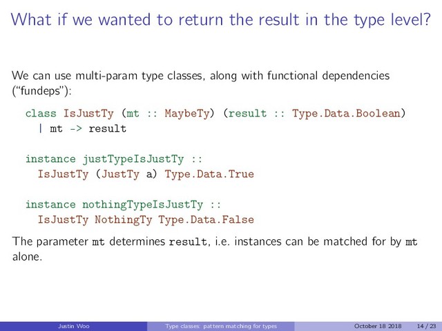What if we wanted to return the result in the type level?
We can use multi-param type classes, along with functional dependencies
(“fundeps”):
class IsJustTy (mt :: MaybeTy) (result :: Type.Data.Boolean)
| mt -> result
instance justTypeIsJustTy ::
IsJustTy (JustTy a) Type.Data.True
instance nothingTypeIsJustTy ::
IsJustTy NothingTy Type.Data.False
The parameter mt determines result, i.e. instances can be matched for by mt
alone.
Justin Woo Type classes: pattern matching for types October 18 2018 14 / 23
