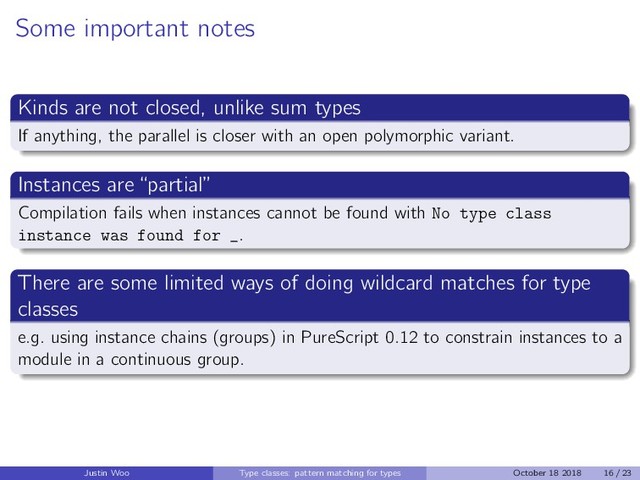 Some important notes
Kinds are not closed, unlike sum types
If anything, the parallel is closer with an open polymorphic variant.
Instances are “partial”
Compilation fails when instances cannot be found with No type class
instance was found for _.
There are some limited ways of doing wildcard matches for type
classes
e.g. using instance chains (groups) in PureScript 0.12 to constrain instances to a
module in a continuous group.
Justin Woo Type classes: pattern matching for types October 18 2018 16 / 23
