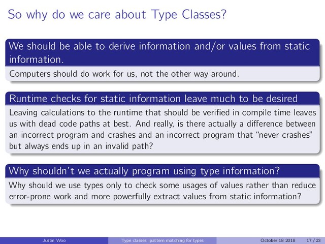So why do we care about Type Classes?
We should be able to derive information and/or values from static
information.
Computers should do work for us, not the other way around.
Runtime checks for static information leave much to be desired
Leaving calculations to the runtime that should be veriﬁed in compile time leaves
us with dead code paths at best. And really, is there actually a diﬀerence between
an incorrect program and crashes and an incorrect program that “never crashes”
but always ends up in an invalid path?
Why shouldn’t we actually program using type information?
Why should we use types only to check some usages of values rather than reduce
error-prone work and more powerfully extract values from static information?
Justin Woo Type classes: pattern matching for types October 18 2018 17 / 23
