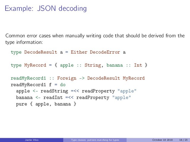 Example: JSON decoding
Common error cases when manually writing code that should be derived from the
type information:
type DecodeResult a = Either DecodeError a
type MyRecord = { apple :: String, banana :: Int }
readMyRecord1 :: Foreign -> DecodeResult MyRecord
readMyRecord1 f = do
apple <- readString =<< readProperty "apple"
banana <- readInt =<< readProperty "apple"
pure { apple, banana }
Justin Woo Type classes: pattern matching for types October 18 2018 18 / 23
