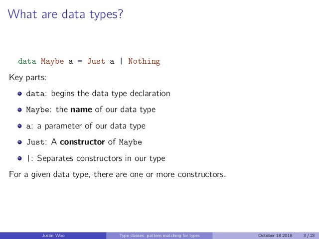 What are data types?
data Maybe a = Just a | Nothing
Key parts:
data: begins the data type declaration
Maybe: the name of our data type
a: a parameter of our data type
Just: A constructor of Maybe
|: Separates constructors in our type
For a given data type, there are one or more constructors.
Justin Woo Type classes: pattern matching for types October 18 2018 3 / 23
