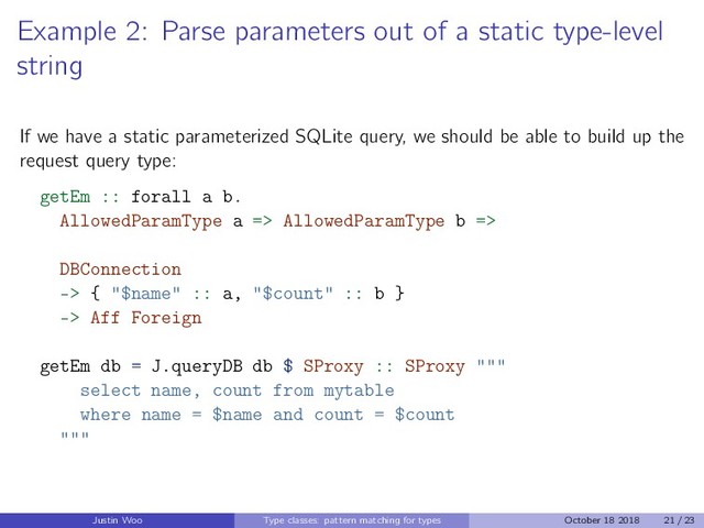 Example 2: Parse parameters out of a static type-level
string
If we have a static parameterized SQLite query, we should be able to build up the
request query type:
getEm :: forall a b.
AllowedParamType a => AllowedParamType b =>
DBConnection
-> { "$name" :: a, "$count" :: b }
-> Aff Foreign
getEm db = J.queryDB db $ SProxy :: SProxy """
select name, count from mytable
where name = $name and count = $count
"""
Justin Woo Type classes: pattern matching for types October 18 2018 21 / 23
