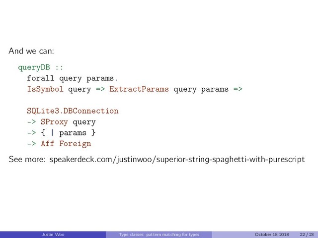 And we can:
queryDB ::
forall query params.
IsSymbol query => ExtractParams query params =>
SQLite3.DBConnection
-> SProxy query
-> { | params }
-> Aff Foreign
See more: speakerdeck.com/justinwoo/superior-string-spaghetti-with-purescript
Justin Woo Type classes: pattern matching for types October 18 2018 22 / 23
