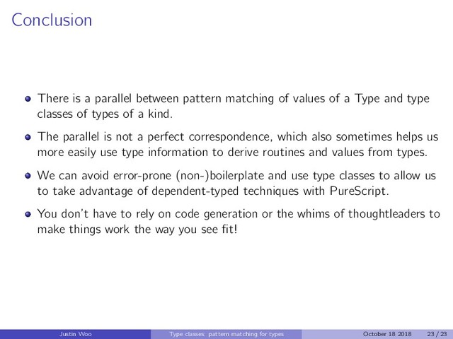 Conclusion
There is a parallel between pattern matching of values of a Type and type
classes of types of a kind.
The parallel is not a perfect correspondence, which also sometimes helps us
more easily use type information to derive routines and values from types.
We can avoid error-prone (non-)boilerplate and use type classes to allow us
to take advantage of dependent-typed techniques with PureScript.
You don’t have to rely on code generation or the whims of thoughtleaders to
make things work the way you see ﬁt!
Justin Woo Type classes: pattern matching for types October 18 2018 23 / 23
