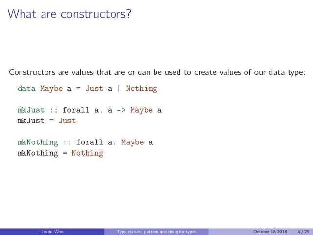 What are constructors?
Constructors are values that are or can be used to create values of our data type:
data Maybe a = Just a | Nothing
mkJust :: forall a. a -> Maybe a
mkJust = Just
mkNothing :: forall a. Maybe a
mkNothing = Nothing
Justin Woo Type classes: pattern matching for types October 18 2018 4 / 23
