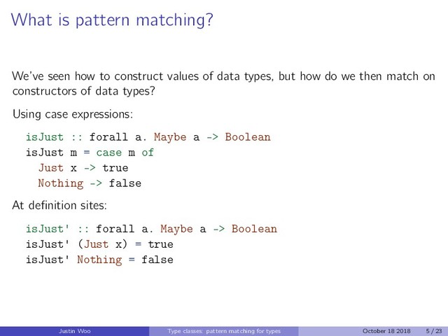 What is pattern matching?
We’ve seen how to construct values of data types, but how do we then match on
constructors of data types?
Using case expressions:
isJust :: forall a. Maybe a -> Boolean
isJust m = case m of
Just x -> true
Nothing -> false
At deﬁnition sites:
isJust' :: forall a. Maybe a -> Boolean
isJust' (Just x) = true
isJust' Nothing = false
Justin Woo Type classes: pattern matching for types October 18 2018 5 / 23
