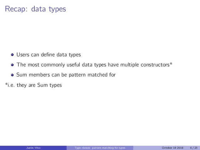 Recap: data types
Users can deﬁne data types
The most commonly useful data types have multiple constructors*
Sum members can be pattern matched for
*i.e. they are Sum types
Justin Woo Type classes: pattern matching for types October 18 2018 6 / 23
